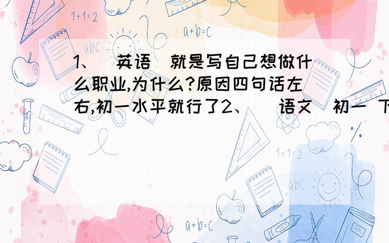 1、（英语）就是写自己想做什么职业,为什么?原因四句话左右,初一水平就行了2、 (语文）初一 下、最后一 课里面 1-6段中环境描写社会描写起什么作用要全!【要快回答,狠急