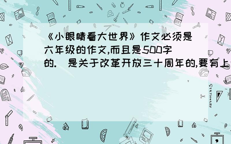 《小眼睛看大世界》作文必须是六年级的作文,而且是500字的.（是关于改革开放三十周年的,要有上海30年的变化）.记住是六年级的作文,500字左右,别弄个700字,也别弄个400字的!