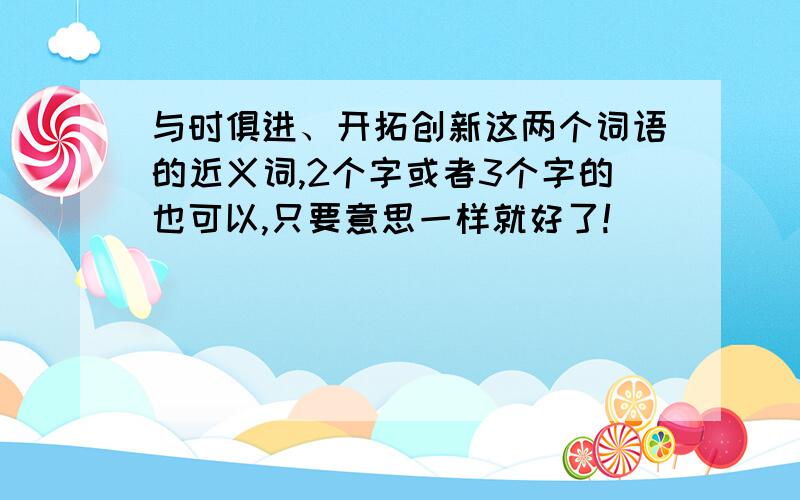 与时俱进、开拓创新这两个词语的近义词,2个字或者3个字的也可以,只要意思一样就好了!