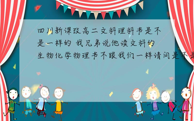 四川新课改高二文科理科书是不是一样的 我兄弟说他读文科的生物化学物理书不跟我们一样请问是不是一样的  我要的书是高二的