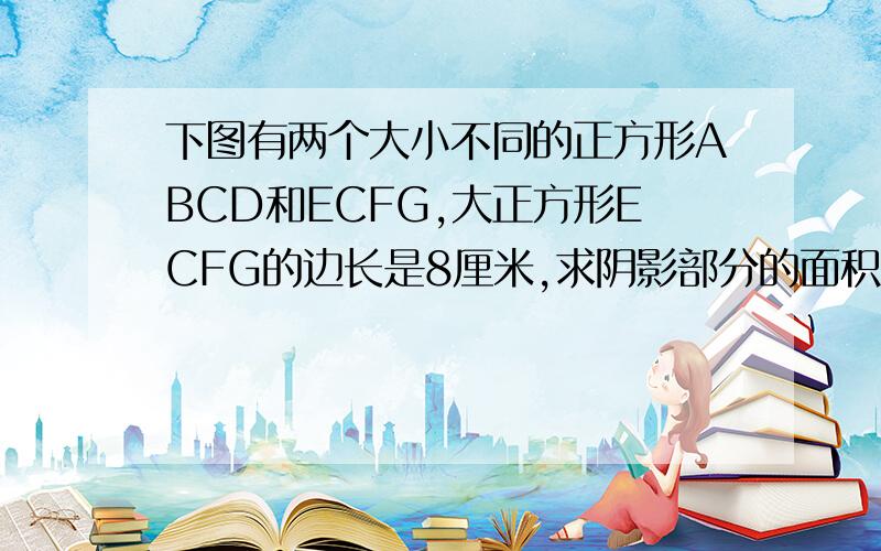 下图有两个大小不同的正方形ABCD和ECFG,大正方形ECFG的边长是8厘米,求阴影部分的面积