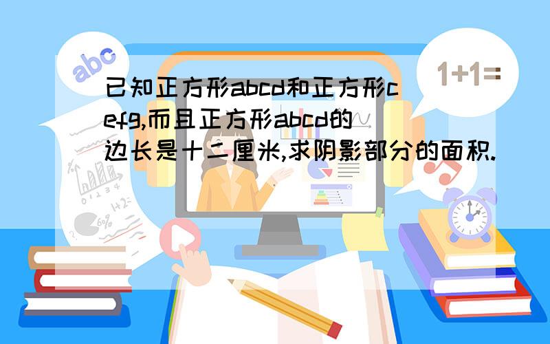 已知正方形abcd和正方形cefg,而且正方形abcd的边长是十二厘米,求阴影部分的面积.