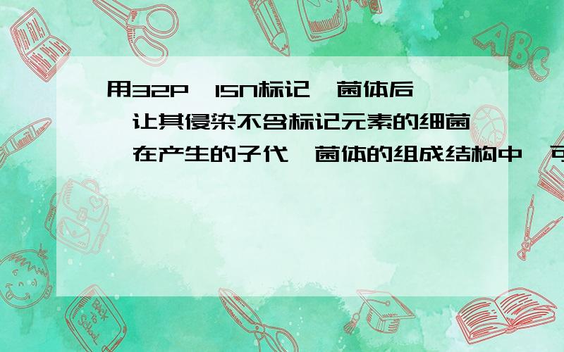 用32P、15N标记噬菌体后,让其侵染不含标记元素的细菌,在产生的子代噬菌体的组成结构中,可找到上述放射性元素是 （ )A 可在外壳中找到15N 32PB 可在DNA中找到15N、32PC 可在外壳中找到15N 但无32