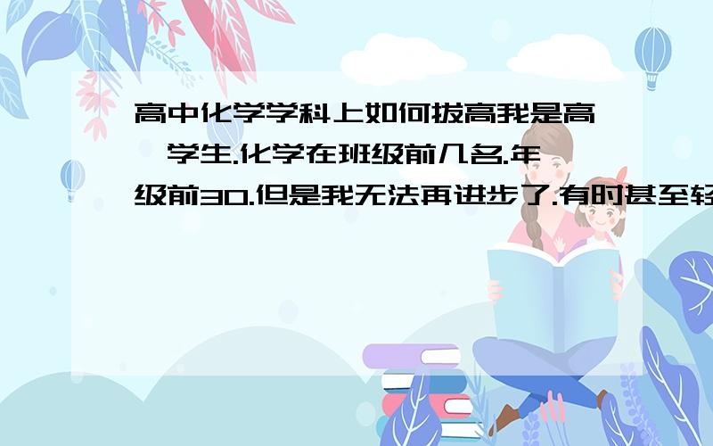 高中化学学科上如何拔高我是高一学生.化学在班级前几名.年级前30.但是我无法再进步了.有时甚至轻微退步.怎么办