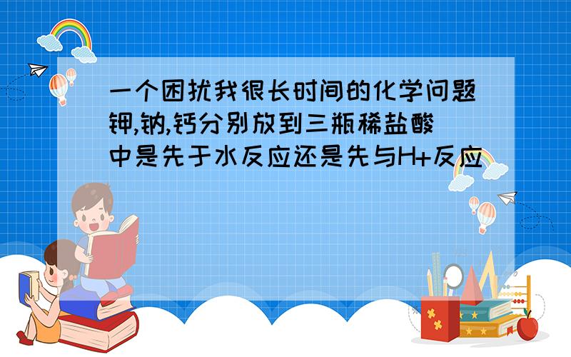 一个困扰我很长时间的化学问题钾,钠,钙分别放到三瓶稀盐酸中是先于水反应还是先与H+反应