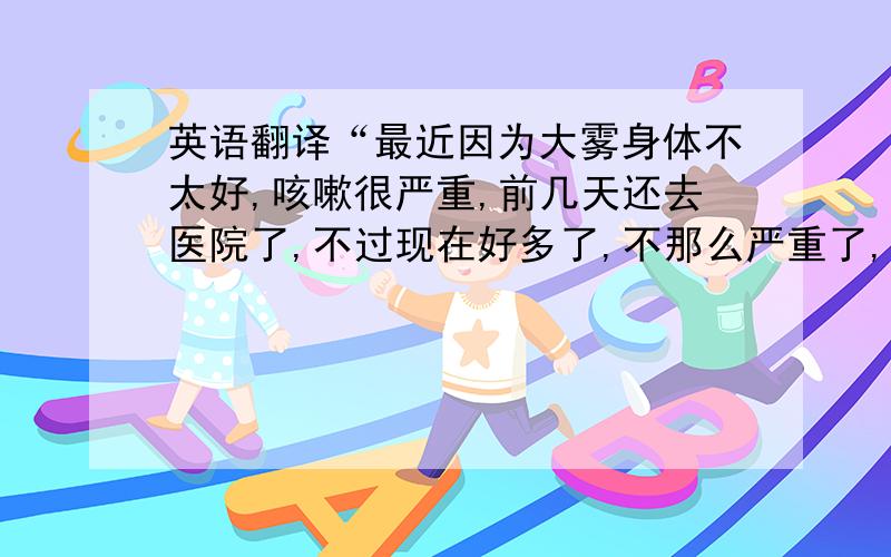 英语翻译“最近因为大雾身体不太好,咳嗽很严重,前几天还去医院了,不过现在好多了,不那么严重了,”