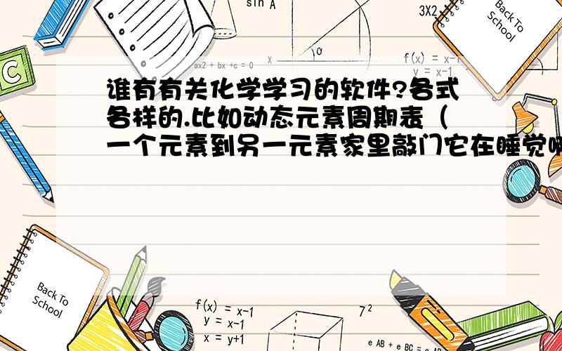 谁有有关化学学习的软件?各式各样的.比如动态元素周期表（一个元素到另一元素家里敲门它在睡觉啊啥的）还可以是方便查询物质的等等……