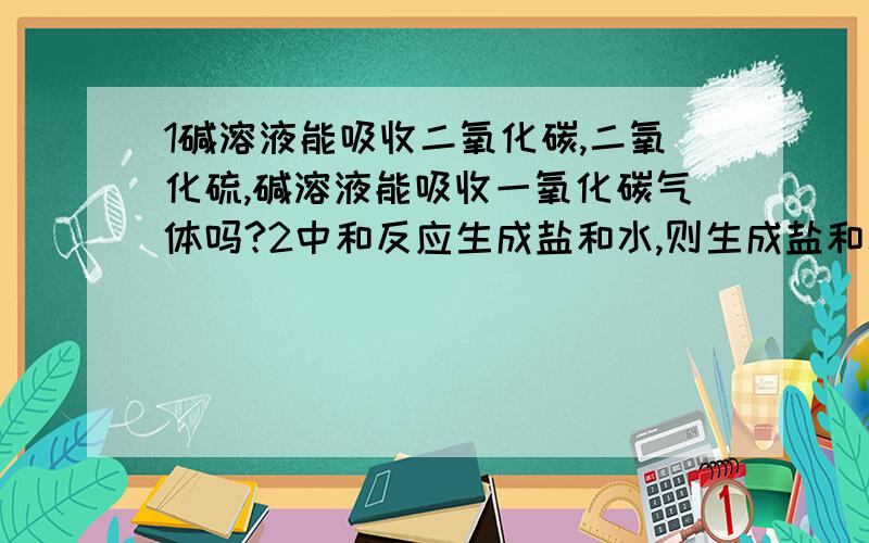 1碱溶液能吸收二氧化碳,二氧化硫,碱溶液能吸收一氧化碳气体吗?2中和反应生成盐和水,则生成盐和水的反应一定是中和反应么?如不是,举反例3 NH3有杂质h2o用足量H2SO4洗气,