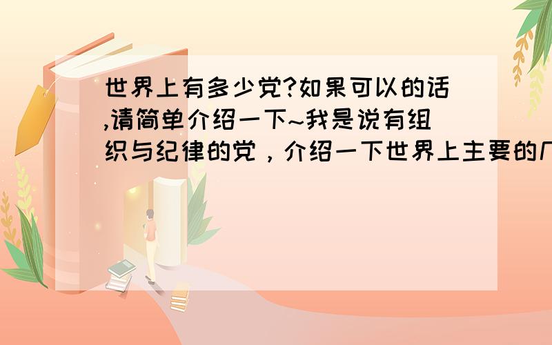 世界上有多少党?如果可以的话,请简单介绍一下~我是说有组织与纪律的党，介绍一下世界上主要的几个党就行了~