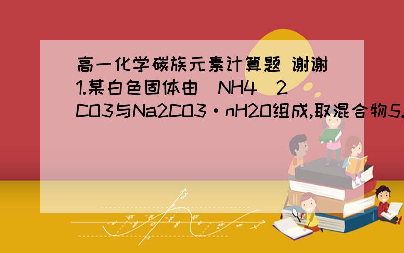 高一化学碳族元素计算题 谢谢1.某白色固体由（NH4）2CO3与Na2CO3·nH2O组成,取混合物5.94g溶于足量盐酸中生成气体22.4ml（标准状况）,另取5.94g该固体与足量Ca(OH)2共热,生成的气体通入25ml,1mol/L的H2