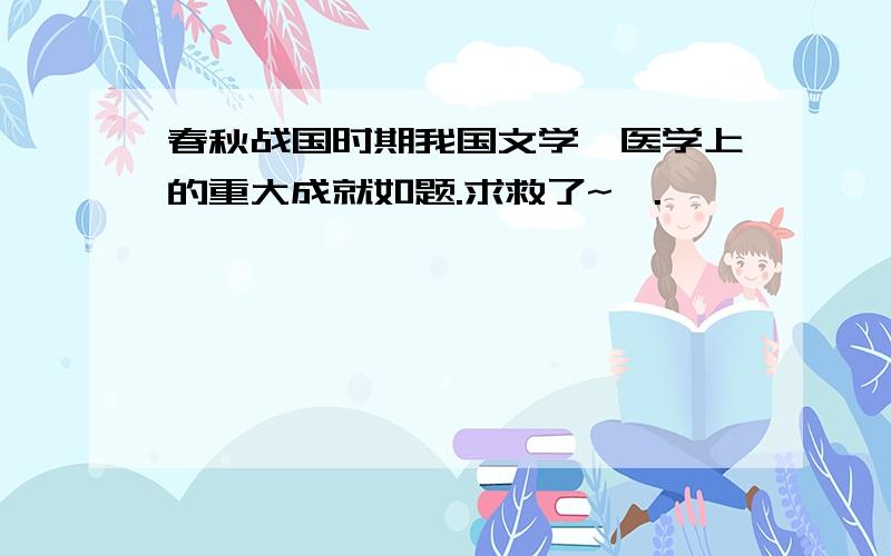 春秋战国时期我国文学、医学上的重大成就如题.求救了~>.