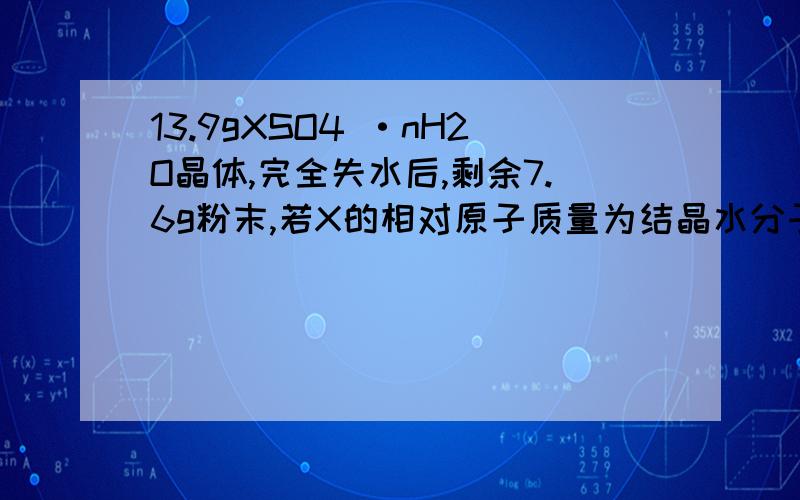 13.9gXSO4 ·nH2O晶体,完全失水后,剩余7.6g粉末,若X的相对原子质量为结晶水分子的8倍,则X的相对原子质