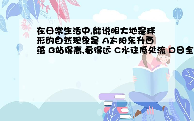 在日常生活中,能说明大地是球形的自然现象是 A太阳东升西落 B站得高,看得远 C水往低处流 D日全食请回答 呵呵呵