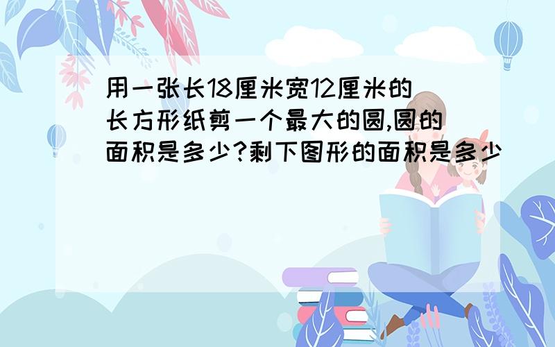 用一张长18厘米宽12厘米的长方形纸剪一个最大的圆,圆的面积是多少?剩下图形的面积是多少