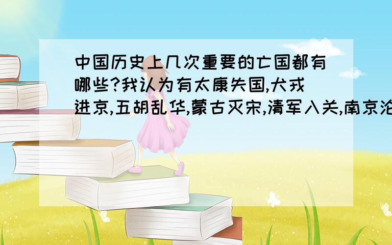 中国历史上几次重要的亡国都有哪些?我认为有太康失国,犬戎进京,五胡乱华,蒙古灭宋,清军入关,南京沦陷,迁都这个算不算?但是首都已经陷落了?最少有五次,还不算日本攻占南京.还有靖康之