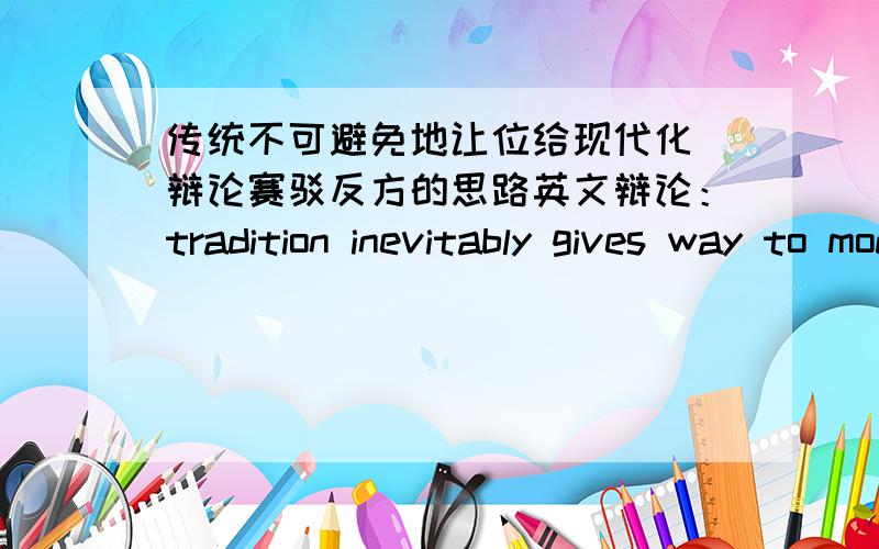 传统不可避免地让位给现代化 辩论赛驳反方的思路英文辩论：tradition inevitably gives way to modernization我方观点,传统不可避免地要让位给现代化反方观点就是传统不是不可避免地让位给现代化他