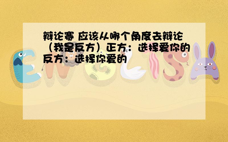 辩论赛 应该从哪个角度去辩论（我是反方）正方：选择爱你的反方：选择你爱的