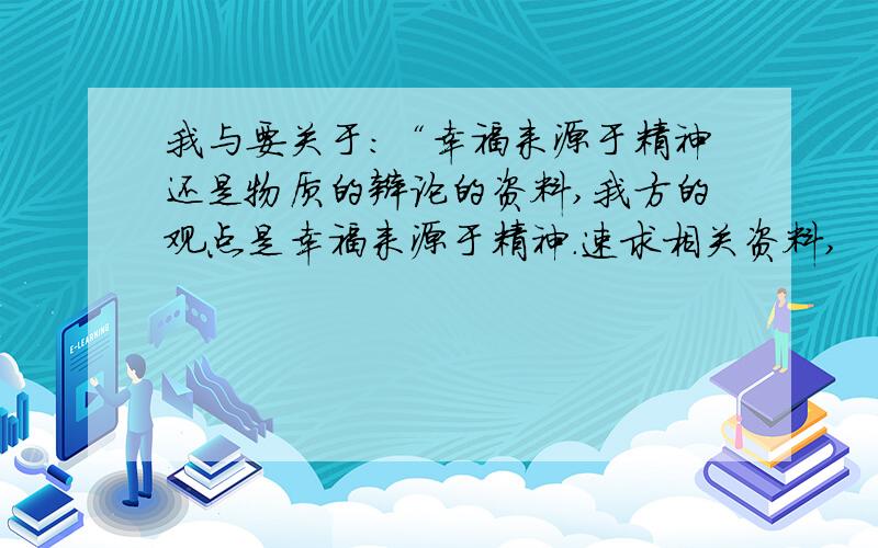 我与要关于：“幸福来源于精神还是物质的辩论的资料,我方的观点是幸福来源于精神.速求相关资料,