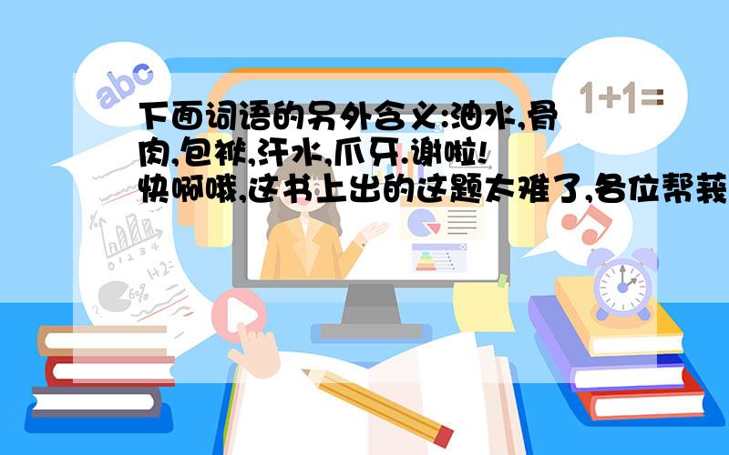 下面词语的另外含义:油水,骨肉,包袱,汗水,爪牙.谢啦!快啊哦,这书上出的这题太难了,各位帮莪想一想哦!莪谢啦