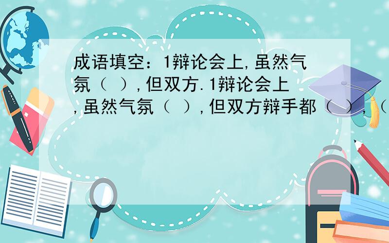 成语填空：1辩论会上,虽然气氛（ ）,但双方.1辩论会上,虽然气氛（ ）,但双方辩手都（ ）,（ ）,他们（ ）,（ ）的精彩发言使观众们（ ）.2 早上,菜市场里的人（ ）,真可谓（ ）,好一派（