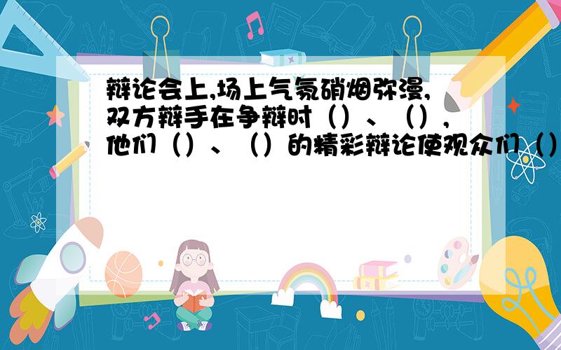 辩论会上,场上气氛硝烟弥漫,双方辩手在争辩时（）、（）,他们（）、（）的精彩辩论使观众们（）.结合语境,填上合适的成语