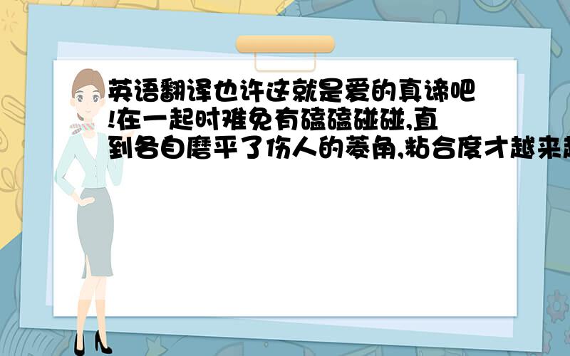 英语翻译也许这就是爱的真谛吧!在一起时难免有磕磕碰碰,直到各自磨平了伤人的菱角,粘合度才越来越高,更加亲密融洽!要准确哦