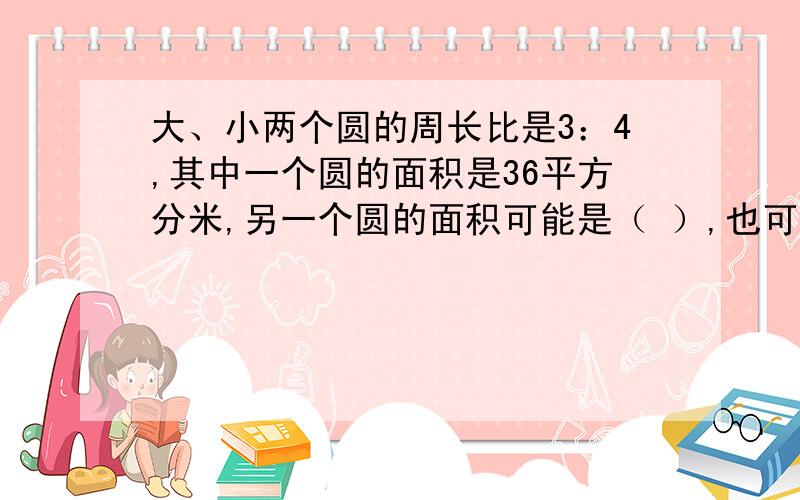 大、小两个圆的周长比是3：4,其中一个圆的面积是36平方分米,另一个圆的面积可能是（ ）,也可能是（ ）.