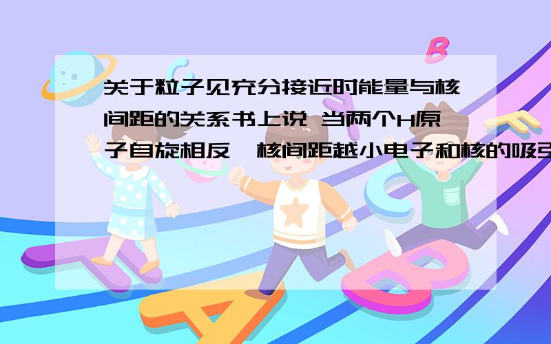 关于粒子见充分接近时能量与核间距的关系书上说 当两个H原子自旋相反,核间距越小电子和核的吸引能逐渐增大,原子 核间的排斥能也逐渐增大,然后画出了一个U型的图当两个原子自旋相同,