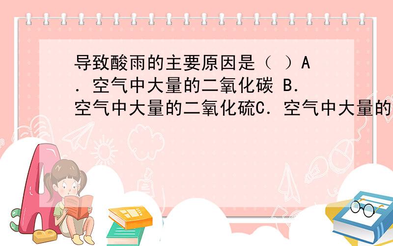 导致酸雨的主要原因是（ ）A．空气中大量的二氧化碳 B．空气中大量的二氧化硫C．空气中大量的一氧化碳 D．空气中大量的烟尘