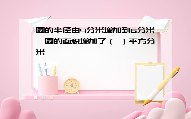 圆的半径由4分米增加到6分米,圆的面积增加了（ ）平方分米