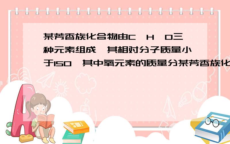 某芳香族化合物由C、H、O三种元素组成,其相对分子质量小于150,其中氧元素的质量分某芳香族化合物由C、H、O三种元素组成,其相对分子质量小于150,其中氧元素的质量分数约为14.8%。已知该化