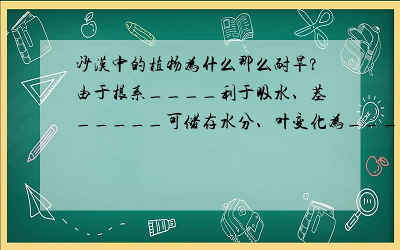 沙漠中的植物为什么那么耐旱?由于根系____利于吸水、茎_____可储存水分、叶变化为____形以减少水分失散.填完这个空吧!