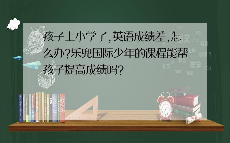 孩子上小学了,英语成绩差,怎么办?乐兜国际少年的课程能帮孩子提高成绩吗?