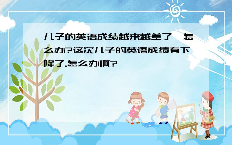 儿子的英语成绩越来越差了,怎么办?这次儿子的英语成绩有下降了.怎么办啊?