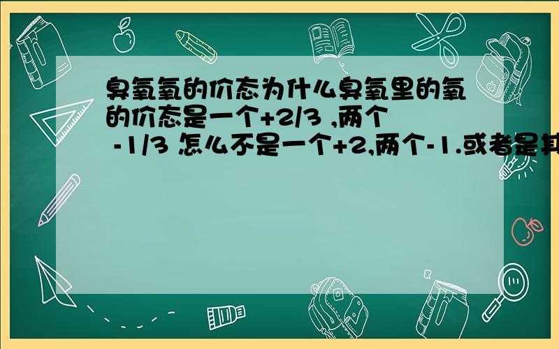 臭氧氧的价态为什么臭氧里的氧的价态是一个+2/3 ,两个 -1/3 怎么不是一个+2,两个-1.或者是其他的呢?这个问题毋庸置疑,虽然是单质,但是有化合价,不能停留在初中,高中的那个错误的认识了.