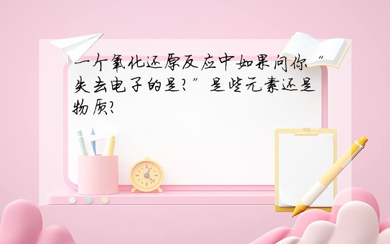 一个氧化还原反应中如果问你“失去电子的是?”是些元素还是物质?