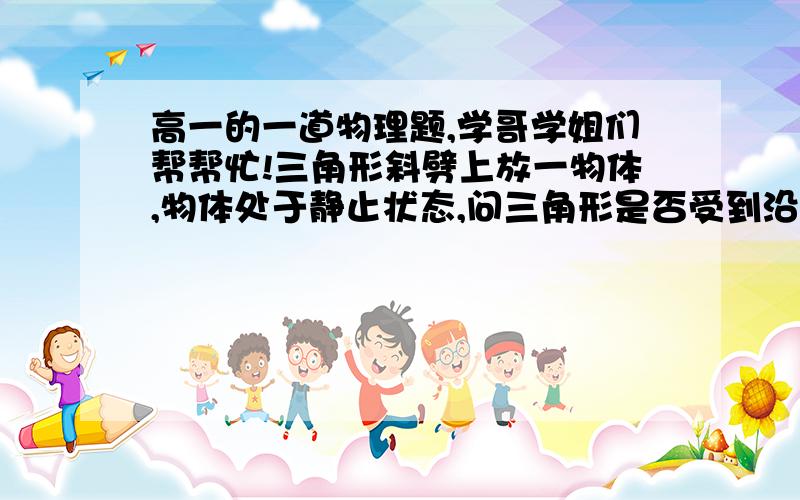 高一的一道物理题,学哥学姐们帮帮忙!三角形斜劈上放一物体,物体处于静止状态,问三角形是否受到沿水平面的摩擦力?如果物体沿斜面下滑,那么三角形斜劈是否受到沿水平面的摩擦力?要详细