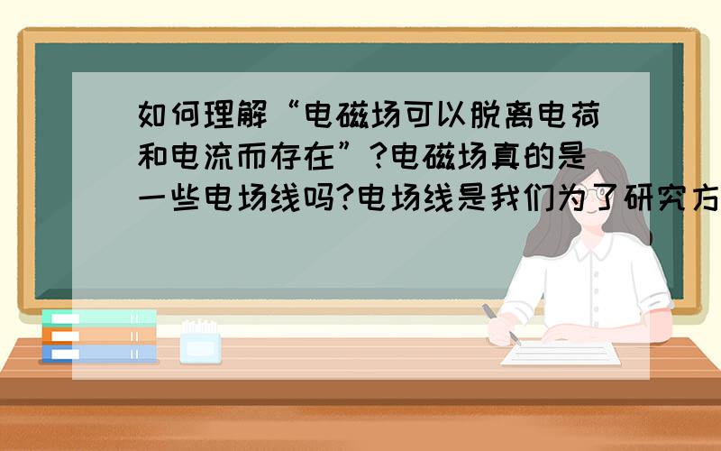 如何理解“电磁场可以脱离电荷和电流而存在”?电磁场真的是一些电场线吗?电场线是我们为了研究方便而说的模型,可是不是说电磁波是实物么,可为什么我们看不到他?可又为什么说他具有