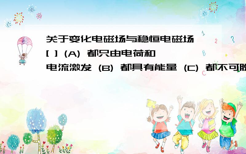 关于变化电磁场与稳恒电磁场 [ ] (A) 都只由电荷和电流激发 (B) 都具有能量 (C) 都不可脱离场源而单独存在