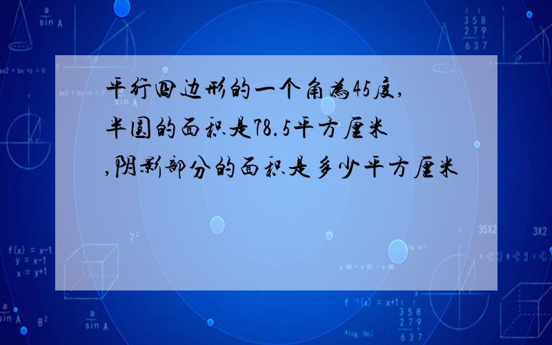 平行四边形的一个角为45度,半圆的面积是78.5平方厘米,阴影部分的面积是多少平方厘米