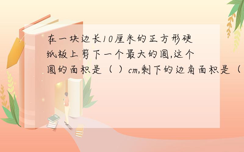 在一块边长10厘米的正方形硬纸板上剪下一个最大的圆,这个圆的面积是（ ）cm,剩下的边角面积是（ ）cm