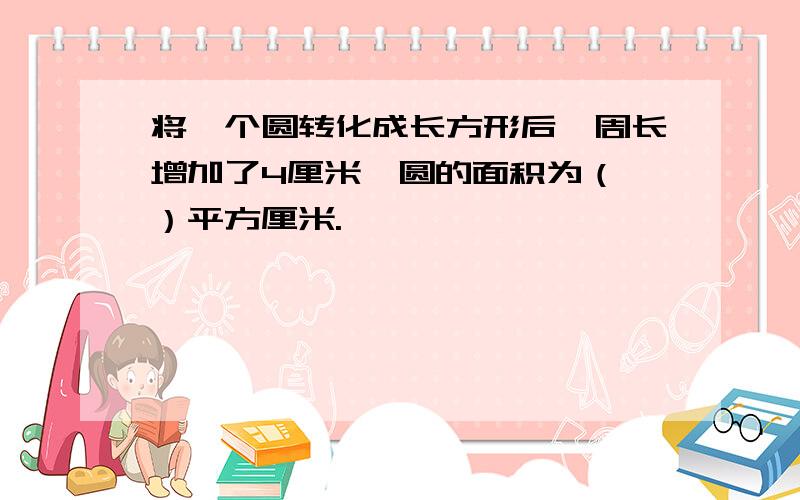 将一个圆转化成长方形后,周长增加了4厘米,圆的面积为（ ）平方厘米.