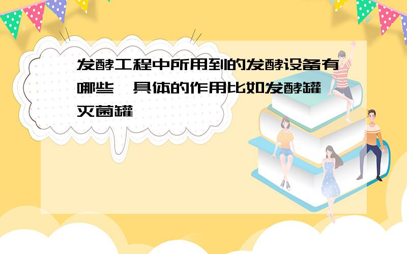 发酵工程中所用到的发酵设备有哪些,具体的作用比如发酵罐,灭菌罐