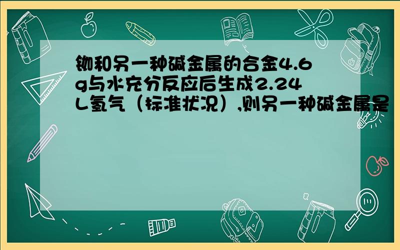 铷和另一种碱金属的合金4.6g与水充分反应后生成2.24L氢气（标准状况）,则另一种碱金属是（ ）A Li B NaC K D Cs