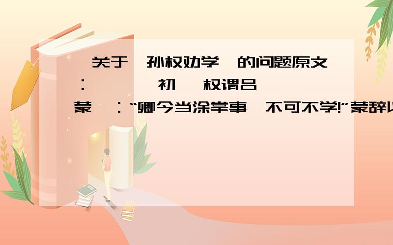 一关于《孙权劝学》的问题原文：       初 ,权谓吕蒙曰：“卿今当涂掌事,不可不学!”蒙辞以军中多务.权曰：“孤岂欲卿治经为博士邪!但当涉猎,见往事耳.卿言多务,孰若孤?孤常读书,自以为