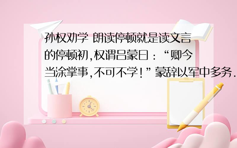 孙权劝学 朗读停顿就是读文言的停顿初,权谓吕蒙曰：“卿今当涂掌事,不可不学!”蒙辞以军中多务.权曰：“孤岂欲卿治经为博士邪!但当涉猎,见往事耳.卿言多务,孰若孤?孤常读书,自以为大