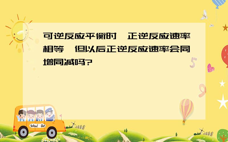 可逆反应平衡时,正逆反应速率相等,但以后正逆反应速率会同增同减吗?