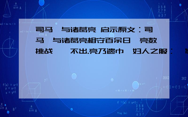 司马懿与诸葛亮 启示原文：司马懿与诸葛亮相守百余日,亮数挑战,懿不出.亮乃遗巾帼妇人之服；懿怒,上表请战,帝使卫尉辛毗仗为军师以制之.护军姜维谓亮曰：“辛佐治仗节而到,贼不复出