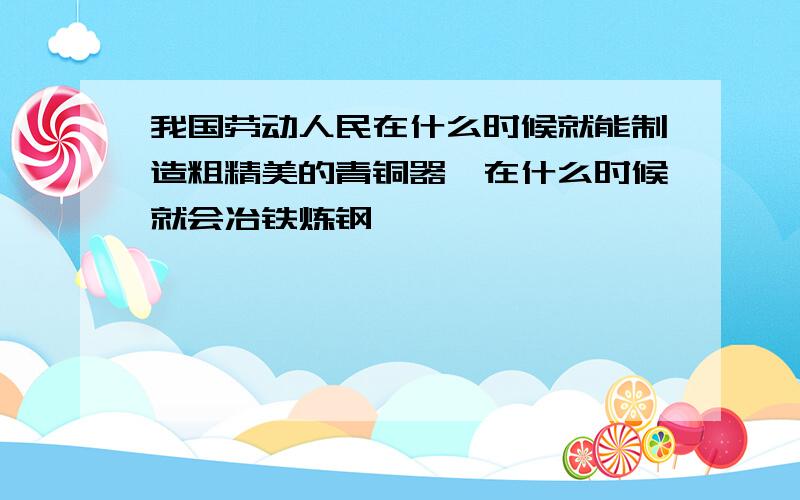 我国劳动人民在什么时候就能制造粗精美的青铜器,在什么时候就会冶铁炼钢