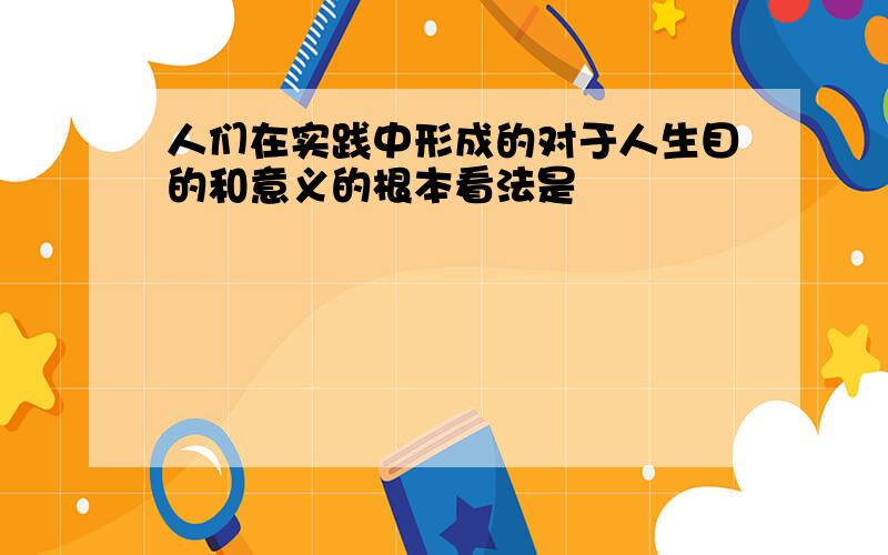 人们在实践中形成的对于人生目的和意义的根本看法是